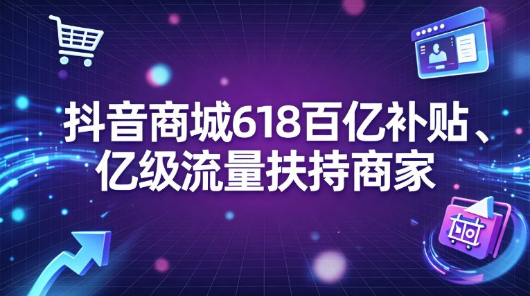 抖音商城618大促启动：百亿补贴叠加亿级流量 全面扶持商家降本增效